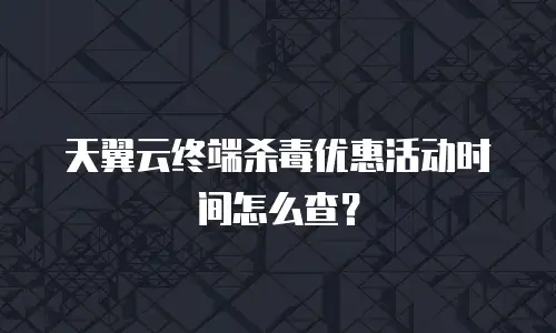 天翼云终端杀毒优惠活动时间怎么查？