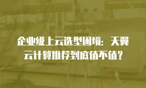 企业级上云选型困境：天翼云计算推荐到底值不值？