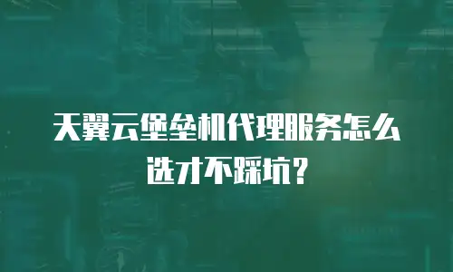 天翼云堡垒机代理服务怎么选才不踩坑？