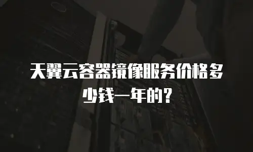 天翼云容器镜像服务价格多少钱一年的？