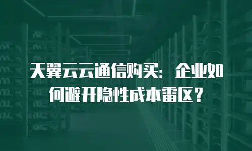 天翼云云通信购买：企业如何避开隐性成本雷区？
