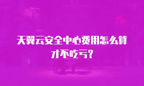 天翼云安全中心费用怎么算才不吃亏？