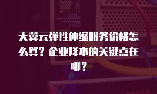 天翼云弹性伸缩服务价格怎么算？企业降本的关键点在哪？