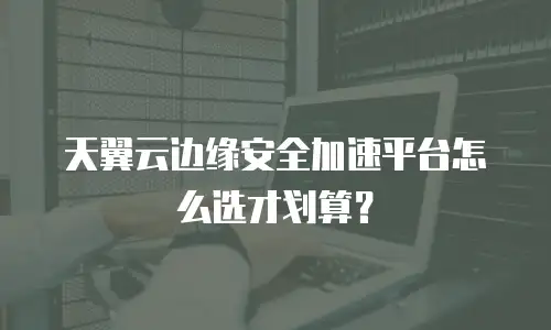 天翼云边缘安全加速平台怎么选才划算？