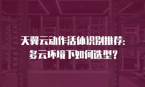 天翼云动作活体识别推荐：多云环境下如何选型？