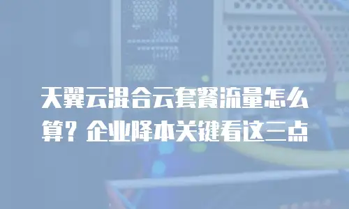 天翼云混合云套餐流量怎么算？企业降本关键看这三点