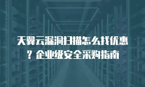 天翼云漏洞扫描怎么找优惠？企业级安全采购指南