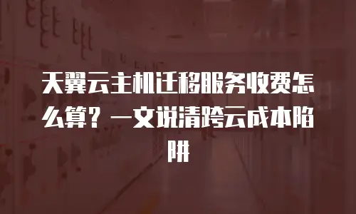 天翼云主机迁移服务收费怎么算？一文说清跨云成本陷阱