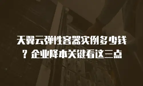 天翼云弹性容器实例多少钱？企业降本关键看这三点
