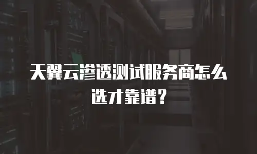 天翼云渗透测试服务商怎么选才靠谱？