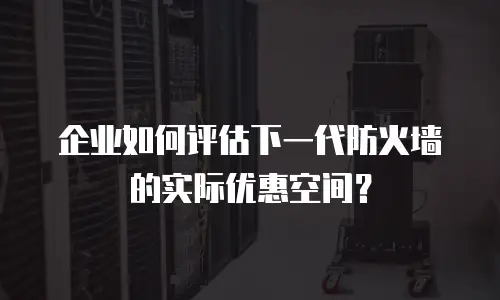 企业如何评估下一代防火墙的实际优惠空间？