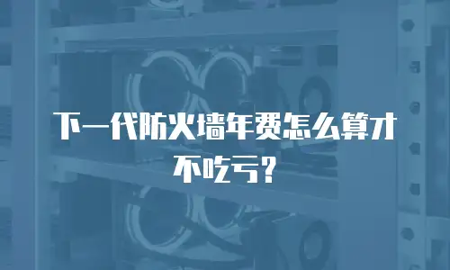 下一代防火墙年费怎么算才不吃亏？