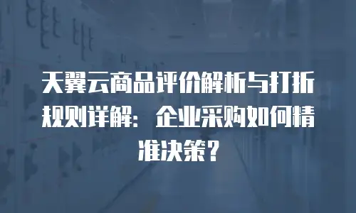 天翼云商品评价解析与打折规则详解：企业采购如何精准决策？