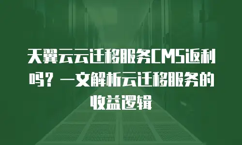 天翼云云迁移服务CMS返利吗？一文解析云迁移服务的收益逻辑