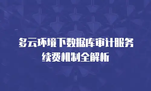 多云环境下数据库审计服务续费机制全解析