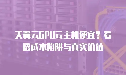 天翼云GPU云主机便宜？看透成本陷阱与真实价值