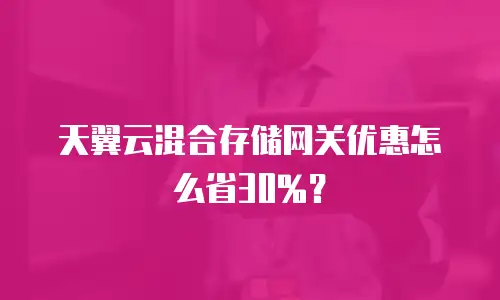 天翼云混合存储网关优惠怎么省30%？