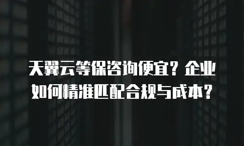天翼云等保咨询便宜？企业如何精准匹配合规与成本？