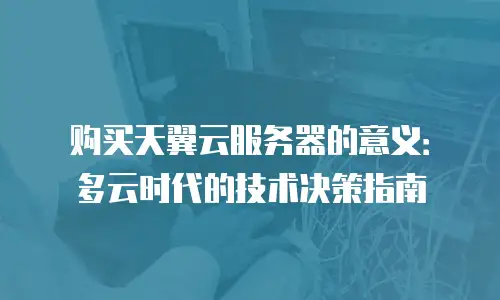 购买天翼云服务器的意义：多云时代的技术决策指南