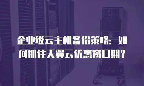 企业级云主机备份策略：如何抓住天翼云优惠窗口期？