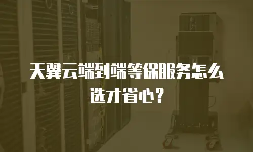 天翼云端到端等保服务怎么选才省心？
