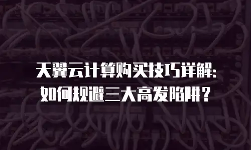 天翼云计算购买技巧详解：如何规避三大高发陷阱？