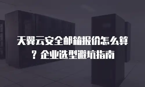 天翼云安全邮箱报价怎么算？企业选型避坑指南