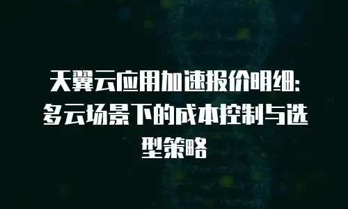 天翼云应用加速报价明细：多云场景下的成本控制与选型策略