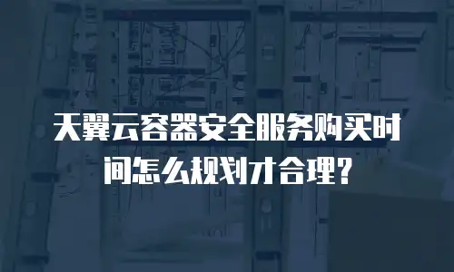 天翼云容器安全服务购买时间怎么规划才合理？