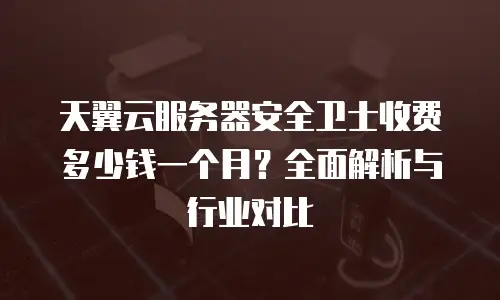 天翼云服务器安全卫士收费多少钱一个月？全面解析与行业对比