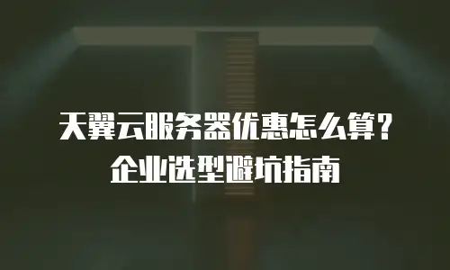 天翼云服务器优惠怎么算？企业选型避坑指南