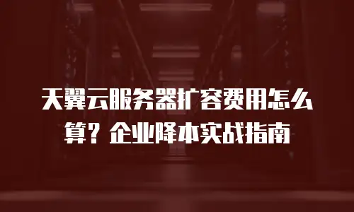 天翼云服务器扩容费用怎么算？企业降本实战指南