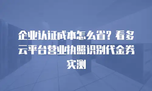 企业认证成本怎么省？看多云平台营业执照识别代金券实测