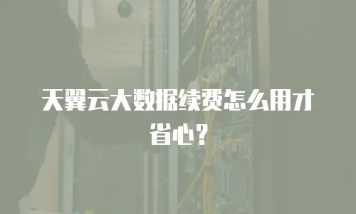 天翼云大数据续费怎么用才省心？