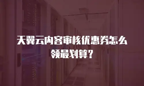 天翼云内容审核优惠券怎么领最划算？