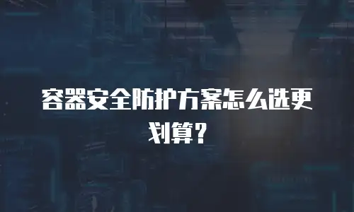 容器安全防护方案怎么选更划算？