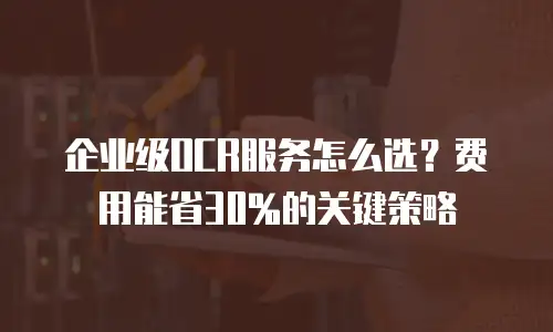 企业级OCR服务怎么选？费用能省30%的关键策略
