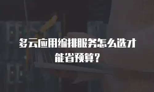 多云应用编排服务怎么选才能省预算？