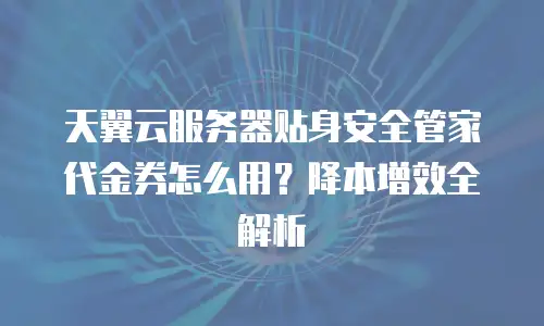 天翼云服务器贴身安全管家代金券怎么用？降本增效全解析