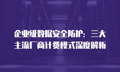 企业级数据安全防护：三大主流厂商计费模式深度解析