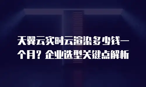 天翼云实时云渲染多少钱一个月？企业选型关键点解析
