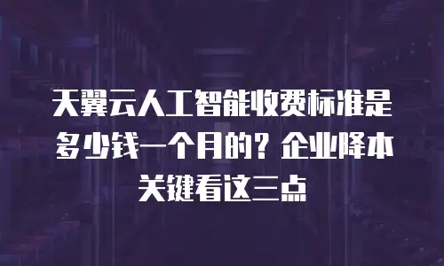 天翼云人工智能收费标准是多少钱一个月的？企业降本关键看这三点