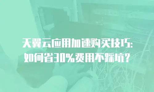 天翼云应用加速购买技巧：如何省30%费用不踩坑？