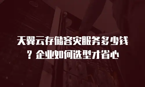 天翼云存储容灾服务多少钱？企业如何选型才省心