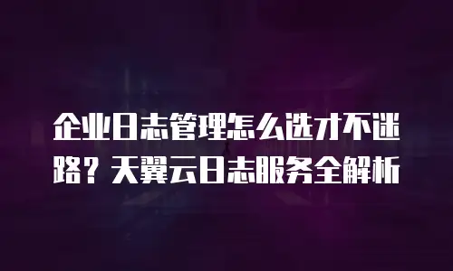 企业日志管理怎么选才不迷路？天翼云日志服务全解析