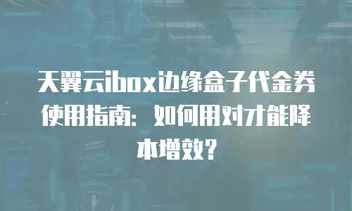 天翼云ibox边缘盒子代金券使用指南：如何用对才能降本增效？
