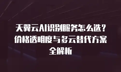 天翼云AI识别服务怎么选？价格透明度与多云替代方案全解析