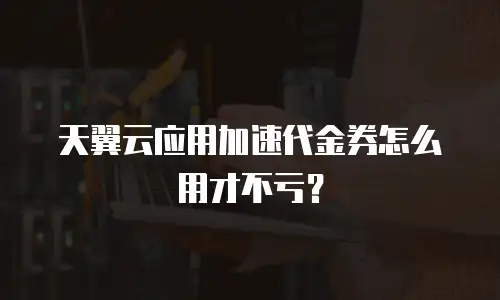 天翼云应用加速代金券怎么用才不亏？