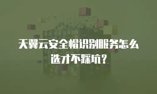 天翼云安全帽识别服务怎么选才不踩坑？