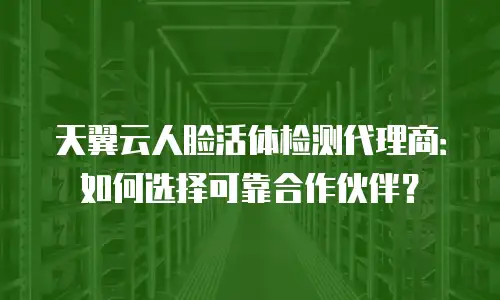 天翼云人脸活体检测代理商：如何选择可靠合作伙伴？